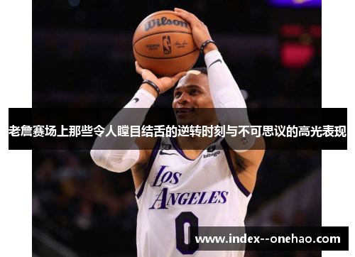 老詹赛场上那些令人瞠目结舌的逆转时刻与不可思议的高光表现 老詹赛场上那些令人瞠目结舌的逆转时刻与不可思议的高光表现