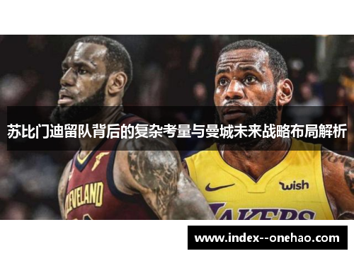 苏比门迪留队背后的复杂考量与曼城未来战略布局解析 苏比门迪留队背后的复杂考量与曼城未来战略布局解析