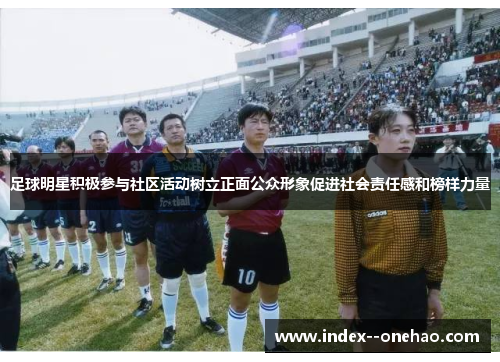 足球明星积极参与社区活动树立正面公众形象促进社会责任感和榜样力量