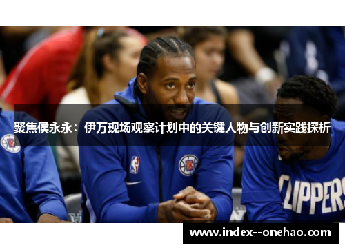 聚焦侯永永：伊万现场观察计划中的关键人物与创新实践探析