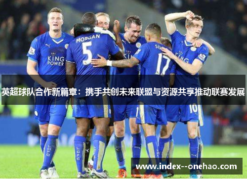 英超球队合作新篇章：携手共创未来联盟与资源共享推动联赛发展