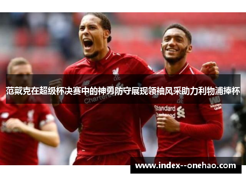 范戴克在超级杯决赛中的神勇防守展现领袖风采助力利物浦捧杯