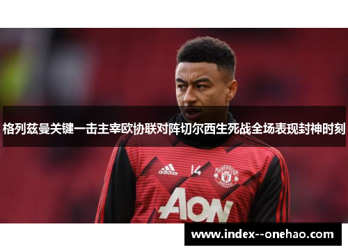 格列兹曼关键一击主宰欧协联对阵切尔西生死战全场表现封神时刻