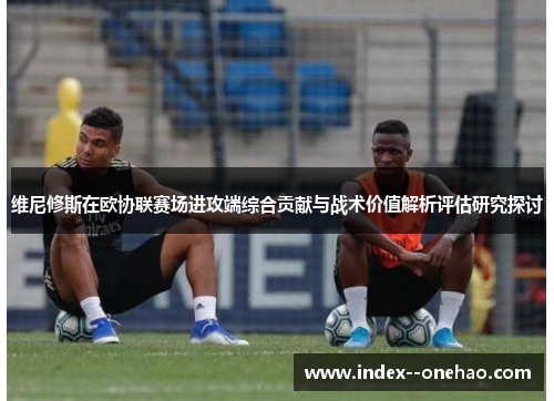维尼修斯在欧协联赛场进攻端综合贡献与战术价值解析评估研究探讨