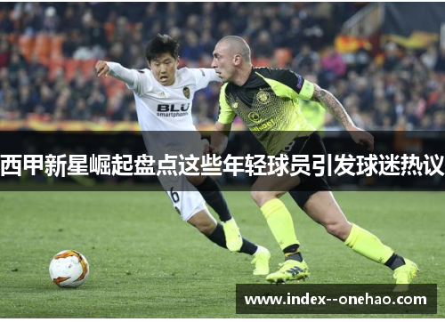 西甲新星崛起盘点这些年轻球员引发球迷热议