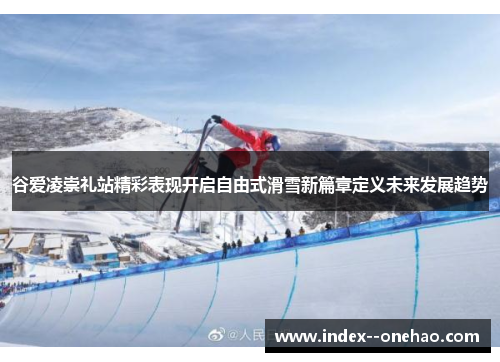 谷爱凌崇礼站精彩表现开启自由式滑雪新篇章定义未来发展趋势