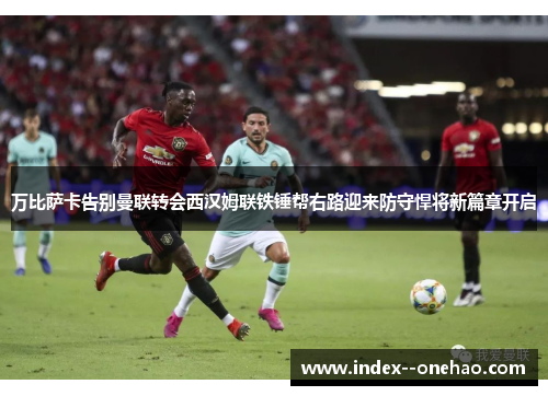 万比萨卡告别曼联转会西汉姆联铁锤帮右路迎来防守悍将新篇章开启