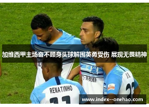 加维西甲主场奋不顾身头球解围英勇受伤 展现无畏精神