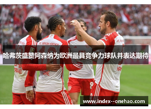 哈弗茨盛赞阿森纳为欧洲最具竞争力球队并表达期待