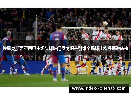 埃里克加西亚西甲主场头球破门反戈旧主引爆全场球迷欢呼写逆转夜