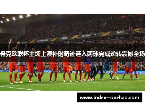 希克欧联杯主场上演补时奇迹连入两球完成逆转震撼全场