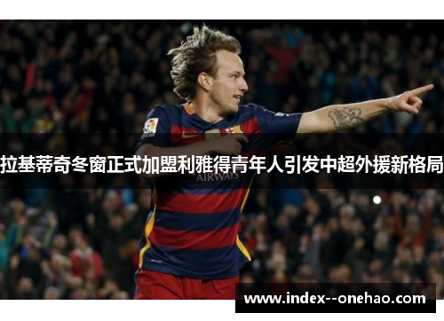 拉基蒂奇冬窗正式加盟利雅得青年人引发中超外援新格局