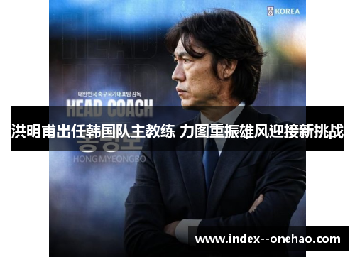 洪明甫出任韩国队主教练 力图重振雄风迎接新挑战