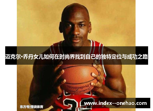 迈克尔·乔丹女儿如何在时尚界找到自己的独特定位与成功之路