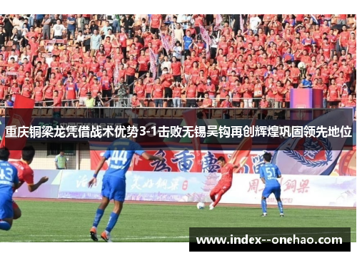 重庆铜梁龙凭借战术优势3-1击败无锡吴钩再创辉煌巩固领先地位