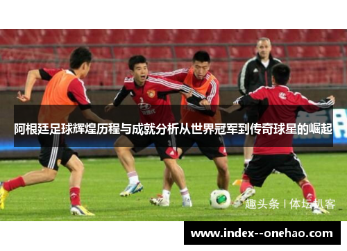 阿根廷足球辉煌历程与成就分析从世界冠军到传奇球星的崛起