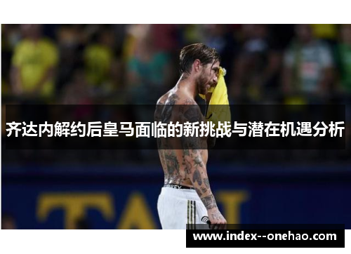齐达内解约后皇马面临的新挑战与潜在机遇分析