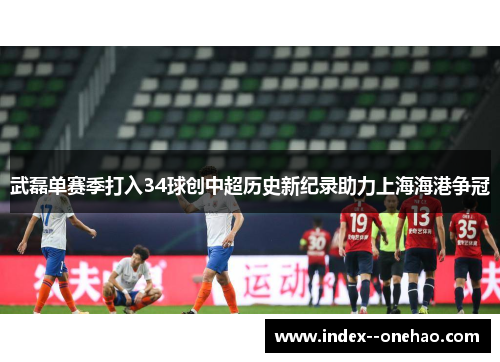 武磊单赛季打入34球创中超历史新纪录助力上海海港争冠 武磊单赛季打入34球创中超历史新纪录助力上海海港争冠