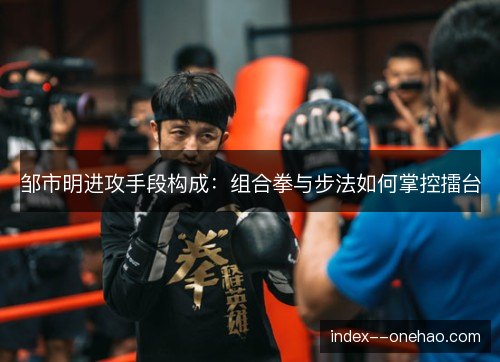 邹市明进攻手段构成:组合拳与步法如何掌控擂台 邹市明进攻手段构成:组合拳与步法如何掌控擂台