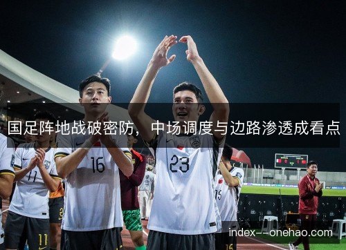国足阵地战破密防，中场调度与边路渗透成看点